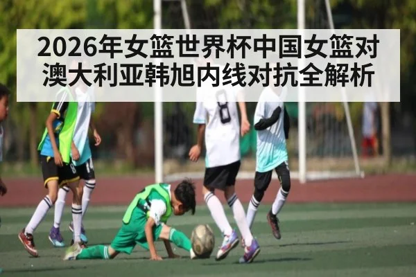 2026年女篮世界杯中国女篮对澳大利亚韩旭内线对抗全解析
